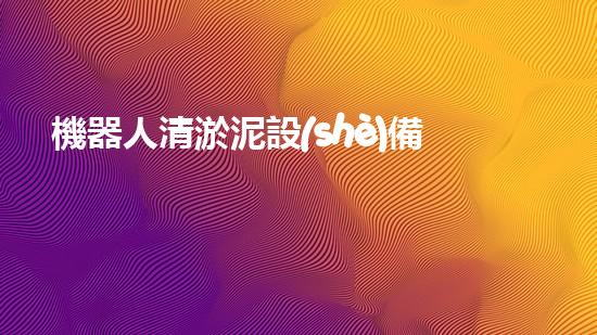 機器人清淤泥設(shè)備：解放雙手，助力水環(huán)境！